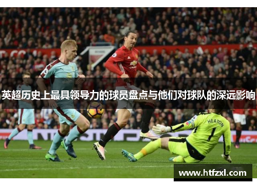 英超历史上最具领导力的球员盘点与他们对球队的深远影响